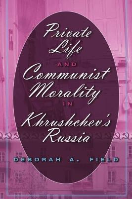 Private Life and Communist Morality in Khrushchev's Russia by Field, Deborah A.