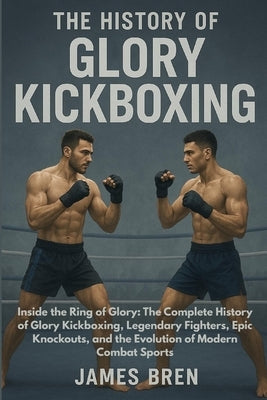 The History of Glory Kickboxing: Inside the Ring of Glory: The Complete History of Glory Kickboxing, Legendary Fighters, Epic Knockouts, and the Evolu by Bren, James