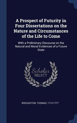 A Prospect of Futurity in Four Dissertations on the Nature and Circumstances of the Life to Come: With a Preliminary Discourse on the Natural and Mora by Broughton, Thomas