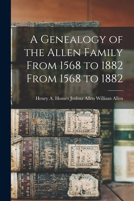 A Genealogy of the Allen Family From 1568 to 1882 From 1568 to 1882 by Allen, Joshua Allen Henry a. Homes