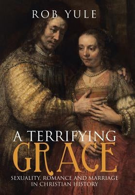 A Terrifying Grace: Sexuality, Romance and Marriage in Christian History by Yule, Rob