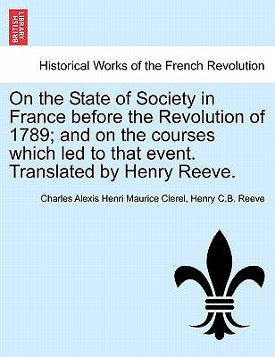 On the State of Society in France before the Revolution of 1789; and on the courses which led to that event. Translated by Henry Reeve. by Clerel, Charles Alexis Henri Maurice