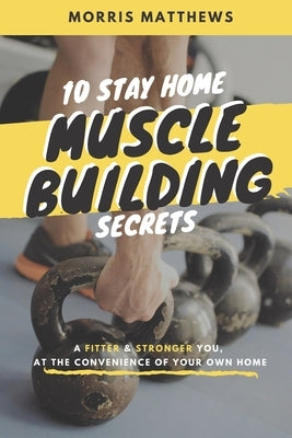 10 Stay Home Muscle Building Secrets: A Fitter & Stronger You At The Convenience Of Your Own Home by Matthews, Morris