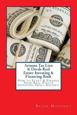 Arizona Tax Lien & Deeds Real Estate Investing & Financing Book: How to Start & Finance Your Real Estate Investing Small Business by Mahoney, Brian