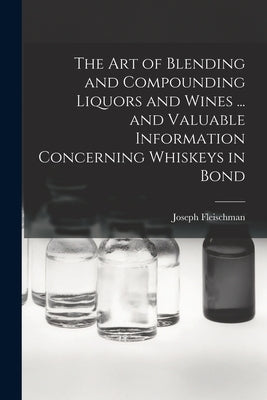 The art of Blending and Compounding Liquors and Wines ... and Valuable Information Concerning Whiskeys in Bond by Fleischman, Joseph