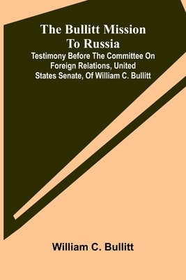 The Bullitt Mission To Russia; Testimony Before The Committee On Foreign Relations, United States Senate, Of William C. Bullitt by C. Bullitt, William