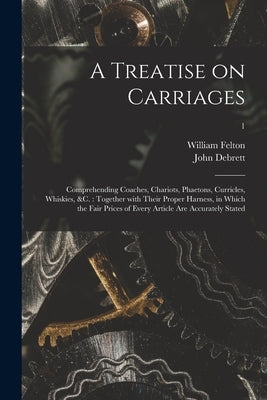 A Treatise on Carriages: Comprehending Coaches, Chariots, Phaetons, Curricles, Whiskies, &c.: Together With Their Proper Harness, in Which the by Felton, William