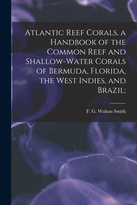 Atlantic Reef Corals, a Handbook of the Common Reef and Shallow-water Corals of Bermuda, Florida, the West Indies, and Brazil; by Smith, F. G. Walton 1909-