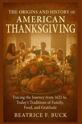 The Origins and History of American Thanksgiving: Tracing the Journey from 1621 to Today's Traditions of Family, Food, and Gratitude by Buck, Beatrice F.