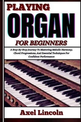 Playing Organ for Beginners: A Step-By-Step Journey To Mastering Melodic Harmony, Chord Progressions, And Essential Techniques For Confident Performan by Lincoln, Axel