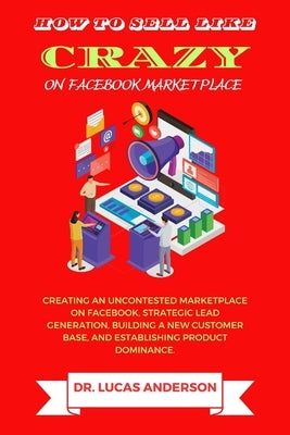 How to sell like crazy on Facebook Marketplace: Creating An Uncontested Marketplace on Facebook, Strategic Lead Generation, Building A New Customer Ba by Anderson, Lucas