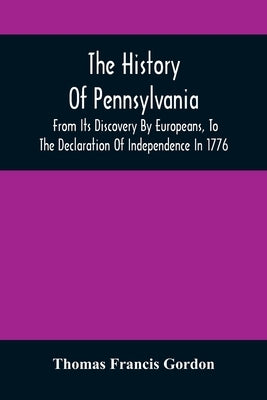 The History Of Pennsylvania: From Its Discovery By Europeans, To The Declaration Of Independence In 1776 by Francis Gordon, Thomas