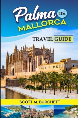 Palma de Mallorca: Discovering the Heart of Mallorca, Basking in the Golden Beaches, Bellver Castle Whispers and Nights under the Moonlit by M. Burchett, Scott