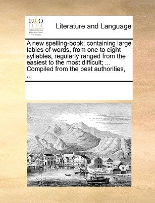 A New Spelling-Book; Containing Large Tables of Words, from One to Eight Syllables, Regularly Ranged from the Easiest to the Most Difficult; ... Compi by Multiple Contributors
