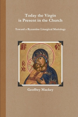 Today the Virgin is Present in the Church: Toward a Byzantine Liturgical Mariology by Mackey, Geoffrey
