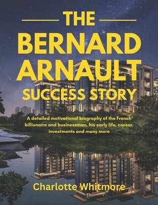 The Bernard Arnault Success Story: A detailed motivational biography of the French billionaire and businessman, his early life, career, investments an by Whitmore, Charlotte