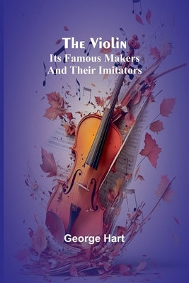 The Violin; Its Famous Makers and Their Imitators by Hart, George