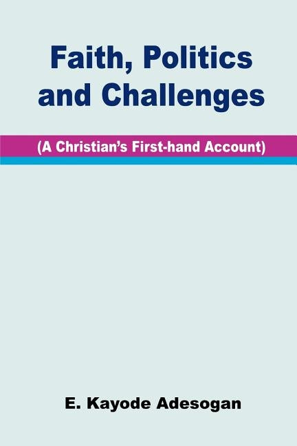 Faith, Politics and Challenges. A Christian's First-hand Account by Adesogan, E. Kayode