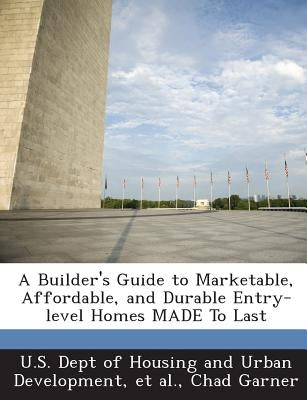 A Builder's Guide to Marketable, Affordable, and Durable Entry-level Homes MADE To Last by U. S. Dept of Housing and Urban Developm