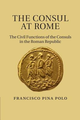 The Consul at Rome: The Civil Functions of the Consuls in the Roman Republic by Pina Polo, Francisco