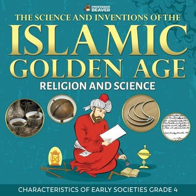 The Science and Inventions of the Islamic Golden Age - Religion and Science Characteristics of Early Societies Grade 4 by Professor Beaver