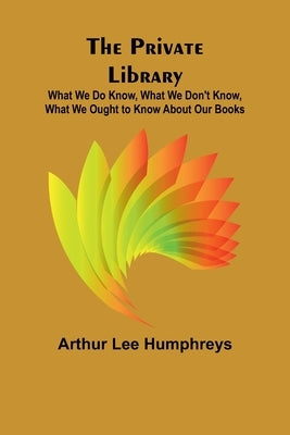 The Private Library; What We Do Know, What We Don't Know, What We Ought to Know About Our Books by Lee Humphreys, Arthur