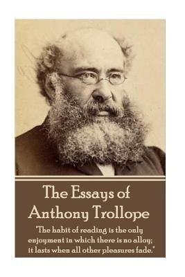 The Essays of Anthony Trollope: "The habit of reading is the only enjoyment in which there is no alloy; it lasts when all other pleasures fade." by Trollope, Anthony