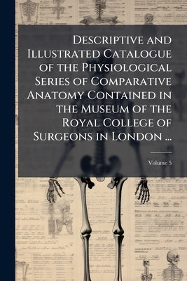 Descriptive and Illustrated Catalogue of the Physiological Series of Comparative Anatomy Contained in the Museum of the Royal College of Surgeons in L by Anonymous