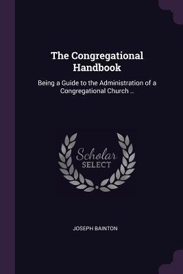 The Congregational Handbook: Being a Guide to the Administration of a Congregational Church .. by Bainton, Joseph