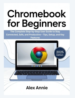 Chromebook for Beginners: The Complete Step-by-Step User Guide to Stay Connected, Safe, and Productive - Tips, Setup, and Key Features by Annie, Alex