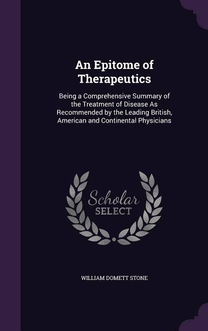 An Epitome of Therapeutics: Being a Comprehensive Summary of the Treatment of Disease As Recommended by the Leading British, American and Continen by Stone, William Domett