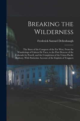 Breaking the Wilderness; The Story of the Conquest of the far West, From the Wanderings of Cabeza de Vaca, to the First Descent of the Colorado by Pow by Dellenbaugh, Frederick Samuel