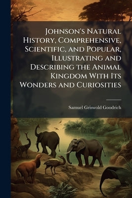 Johnson's Natural History, Comprehensive, Scientific, and Popular, Illustrating and Describing the Animal Kingdom With Its Wonders and Curiosities by Goodrich, Samuel Griswold