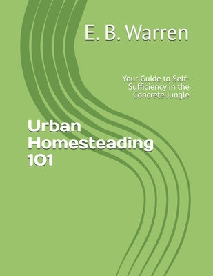 Urban Homesteading 101: Your Guide to Self-Sufficiency in the Concrete Jungle by Warren, E. B.