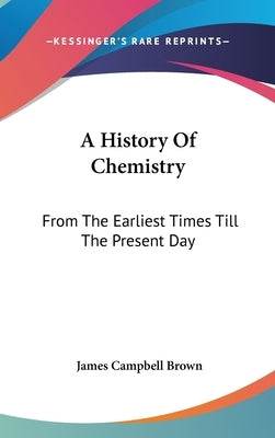 A History Of Chemistry: From The Earliest Times Till The Present Day by Brown, James Campbell