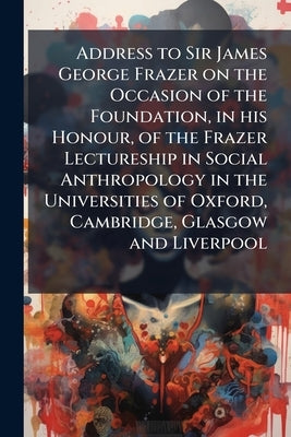 Address to Sir James George Frazer on the Occasion of the Foundation, in his Honour, of the Frazer Lectureship in Social Anthropology in the Universit by Anonymous