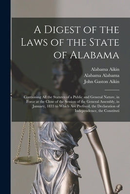 A Digest of the Laws of the State of Alabama: Containing All the Statutes of a Public and General Nature, in Force at the Close of the Session of the by Aikin, John Gaston