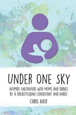 Under One Sky: Intimate Encounters with Moms and Babies by a Breastfeeding Consultant and Nurse by Auer, Chris