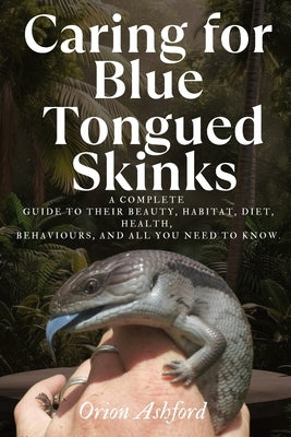 Caring for Blue Tongued Skinks: A complete guide to their beauty, habitat, diet, health, behaviours, and all you need to know. by Ashford, Orion