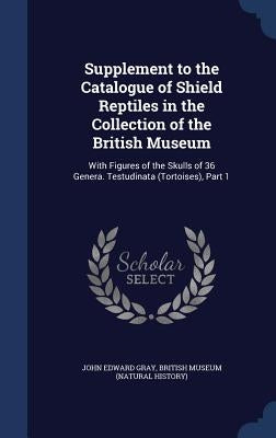 Supplement to the Catalogue of Shield Reptiles in the Collection of the British Museum: With Figures of the Skulls of 36 Genera. Testudinata (Tortoise by Gray, John Edward