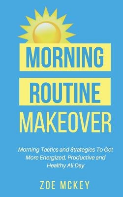 Morning Routine Makeover: Morning Tactics and Strategies To Get More Energized, Productive and Healthy All Day by McKey, Zoe