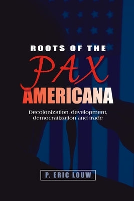 Roots of the Pax Americana: Decolonisation, Development, Democratisation and Trade by Louw, Eric