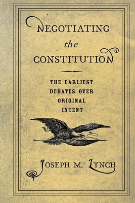 Negotiating the Constitution: The Earliest Debates Over Original Intent by Lynch, Joseph M.