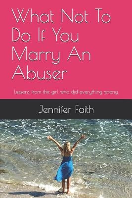 What Not to Do If You Marry an Abuser: Lessons from the Girl Who Did Everything Wrong by Faith, Jennifer