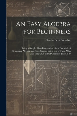 An Easy Algebra for Beginners: Being a Simple, Plain Presentation of the Essentials of Elementary Algebra, and Also Adapted to the Use of Those Who C by Venable, Charles Scott
