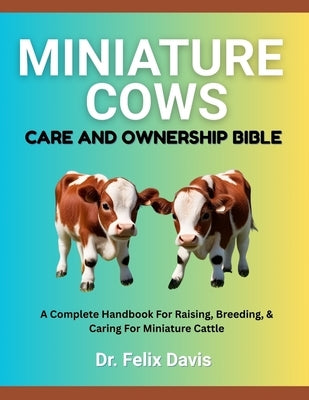 Miniature Cows Care and Ownership Bible: A Complete Handbook For Raising, Breeding, & Caring For Miniature Cattle by Davis, Felix