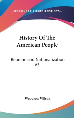 History Of The American People: Reunion and Nationalization V5 by Wilson, Woodrow