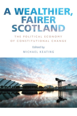 A Wealthier, Fairer Scotland: The Political Economy of Constitutional Change by Keating, Michael
