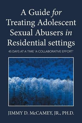 A Guide for Treating Adolescent Sexual Abusers in Residential settings: 45 Days at a Time 'a Collaborative Effort' by McCamey, Jr.