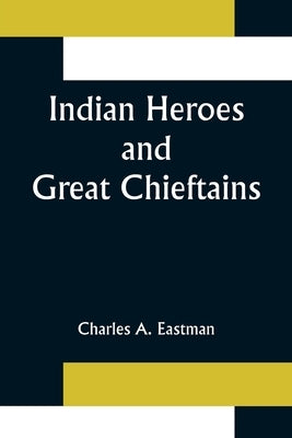 Indian Heroes and Great Chieftains by A. Eastman, Charles